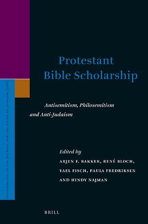 Protestant Bible Scholarship: Antisemitism, Philosemitism and Anti-Judaism by Arjen F. Bakker, Hindy Najman, Yael Fisch, René Bloch, Paula Fredriksen