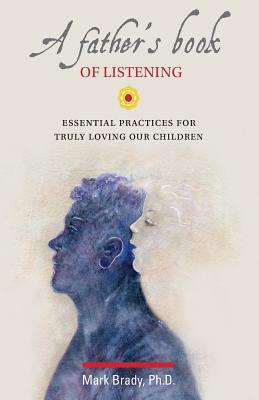 A Father's Book of Listening: Essential Practices for Deeply Loving Our Children by Mark Brady Phd