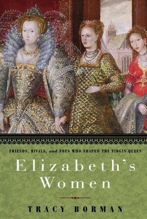 Elizabeth's Women: Friends, Rivals, and Foes Who Shaped the Virgin Queen by Tracy Borman