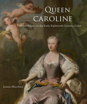 Queen Caroline: Cultural Politics at the Early Eighteenth-Century Court by Joanna Marschner