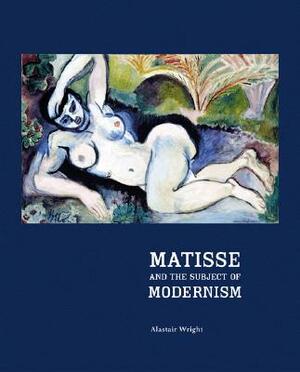 Matisse and the Subject of Modernism by Alastair Wright