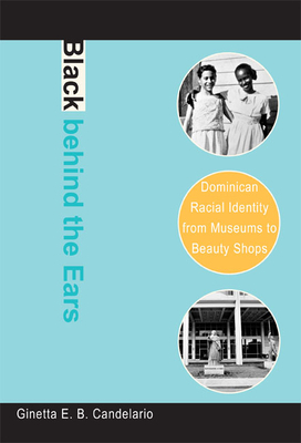 Black Behind the Ears: Dominican Racial Identity from Museums to Beauty Shops by Ginetta E. B. Candelario
