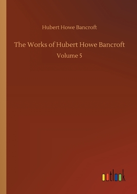 The Works of Hubert Howe Bancroft: Volume 5 by Hubert Howe Bancroft