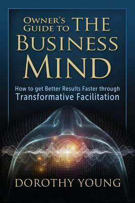 Owner's Guide to The Business Mind: How to get Better Results Faster through Transformative Facilitation by Dorothy Young