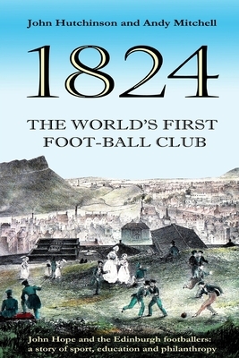 The World's First Football Club (1824): John Hope and the Edinburgh footballers: a story of sport, education and philanthropy by John Hutchinson, Andy Mitchell