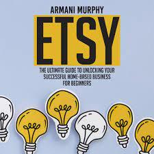 Etsy The Ultimate Guide to Unlocking Your Successful Home Based Business for Beginners by Armani Murphy