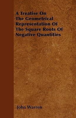 A Treatise On The Geometrical Representation Of The Square Roots Of Negative Quantities by John Warren