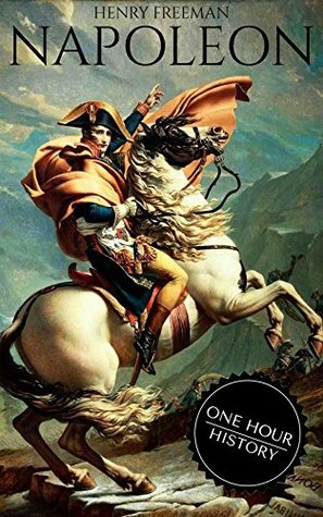 Napoleon: A Life From Beginning To End (One Hour History Military Generals Book 1) by Henry Freeman