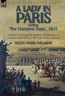 A Lady in Paris During 'The Hundred Days', 1815-Letters Covering the Period of Napoleon's Escape from Elba to the Fall of the Capital by Helen Maria Williams