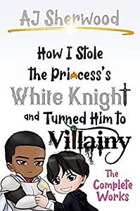 How I Stole the Princess's White Knight and Turned Him to Villainy: The Complete Works by A.J. Sherwood