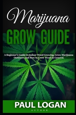 Marijuana Grow Guide: A Beginner's Guide to Indoor Weed Growing, Grow Marijuana Outdoors and How to Grow weed in General! by Paul Logan