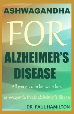 Ashwagandha for Alzheimer's Disease: All you need to know on how ashwagandha treats Alzheimer's disease by Paul Hamilton