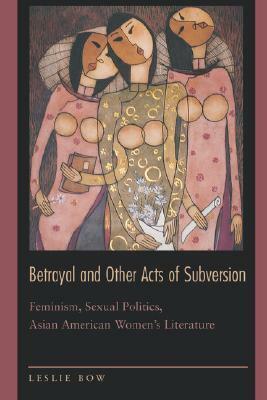 Betrayal and Other Acts of Subversion: Feminism, Sexual Politics, Asian American Women's Literature by Leslie Bow