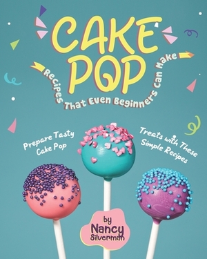 Cake Pop Recipes That Even Beginners Can Make: Prepare Tasty Cake Pop Treats with These Simple Recipes by Nancy Silverman