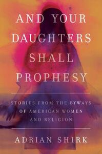 And Your Daughters Shall Prophesy: Stories from the Byways of American Women and Religion by Adrian Shirk