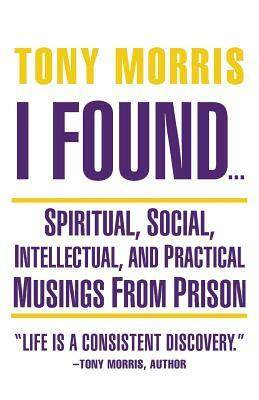 I Found ...: Spiritual, Social, Intellectual, and Practical Musings from Prison by Tony Morris