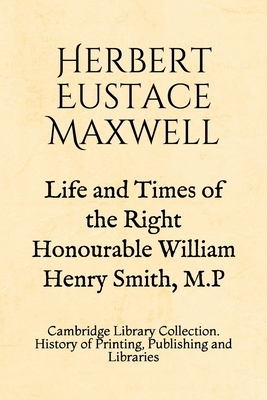 Life and Times of the Right Honourable William Henry Smith, M.P: Cambridge Library Collection. History of Printing, Publishing and Libraries by Herbert Eustace Maxwell