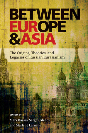 Between Europe and Asia: The Origins, Theories, and Legacies of Russian Eurasianism by Marlène Laruelle, Mark Bassin, Sergey Glebov