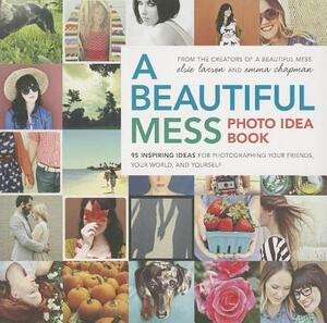 A Beautiful Mess Photo Idea Book: 95 Inspiring Ideas for Photographing Your Friends, Your World, and Yourself by Elsie Larson, Emma Chapman