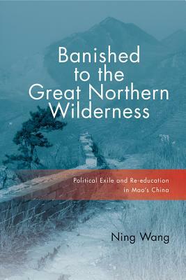 Banished to the Great Northern Wilderness: Political Exile and Re-Education in Mao's China by Ning Wang