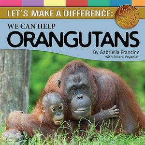 We Can Help Orangutans: Let's Make a Difference by Gabriella Francine