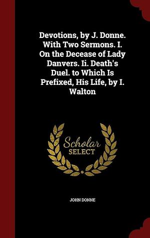 Devotions, by J. Donne. with Two Sermons. I. on the Decease of Lady Danvers. II. Death's Duel. to Which Is Prefixed, His Life, by I. Walton by John Donne