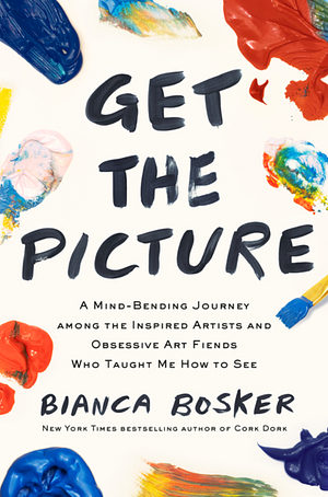 Get the Picture: A Mind-Bending Journey Among the Inspired Artists and Obsessive Art Fiends Who Taught Me How to See by Bianca Bosker