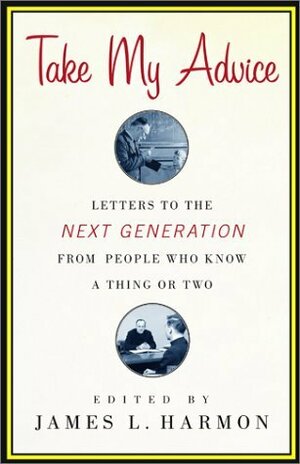 Take My Advice: Letters to the Next Generation from People Who Know a Thing or Two by James L. Harmon