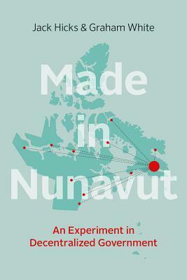 Made in Nunavut: An Experiment in Decentralized Government by Graham White, Jack Hicks