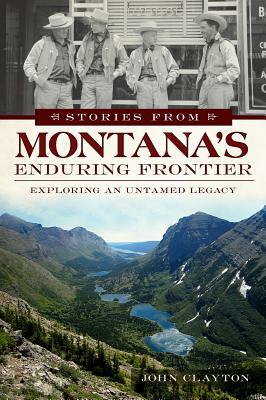 Stories from Montana's Enduring Frontier: Exploring an Untamed Legacy by John Clayton