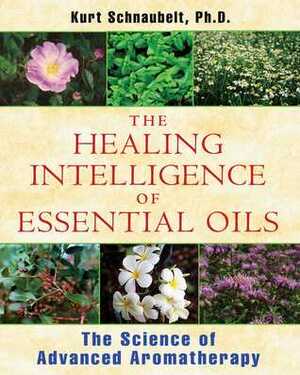 The Healing Intelligence of Essential Oils: The Science of Advanced Aromatherapy by Kurt Schnaubelt