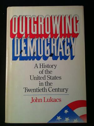 Outgrowing Democracy: A History of the United States in the Twentieth Century by John Lukacs