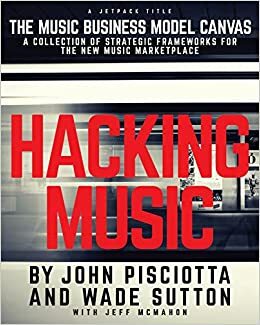 Hacking Music: The Music Business Model Canvas by Jeff McMahon, Wade Sutton, John Pisciotta