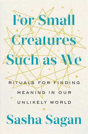 For Small Creatures Such as We: Rituals for Finding Meaning in Our Unlikely World by Sasha Sagan