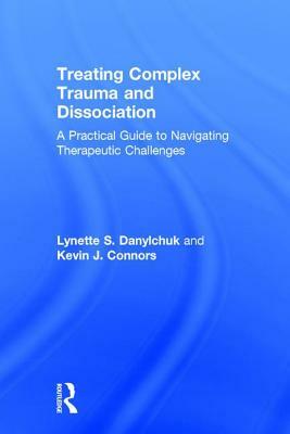 Treating Complex Trauma and Dissociation: A Practical Guide to Navigating Therapeutic Challenges by Kevin J. Connors, Lynette S. Danylchuk