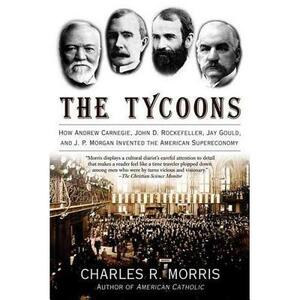 The Tycoons: How Andrew Carnegie, John D. Rockefeller, Jay Gould, and J. P. Morgan Invented the American Supereconomy by Charles R. Morris