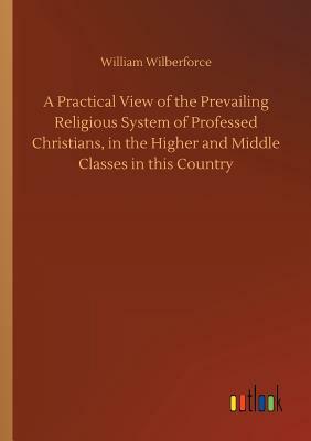 A Practical View of the Prevailing Religious System of Professed Christians, in the Higher and Middle Classes in This Country by William Wilberforce