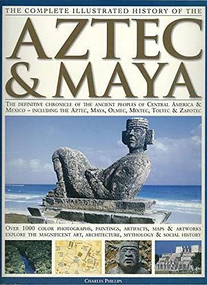 The Complete Illustrated History of the Aztec &amp; Maya: The Definitive Chronicle of the Ancient Peoples of Central America &amp; Mexico - Including the Aztec, Maya, Olmec, Mixtec, Toltec &amp; Zapotec by Charles Phillips