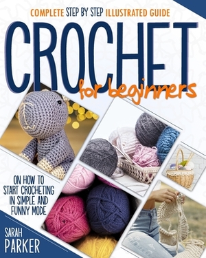 Crochet For Beginners: Complete Step by Step Illustrated Guide on How to Start Crocheting in Simple and Funny Mode by Sarah Parker