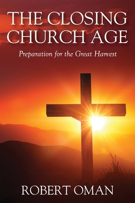 The Closing Church Age: Preparation for the Great Harvest by Robert Oman