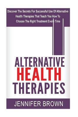 Alternative Health Therapies: Discover The Secrets For Successful Use Of Alternative Health Therapies That Teach You How To Choose The Right Treatme by Jennifer Brown