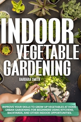 Indoor Vegetable Gardening: Improve your Skills to Grow Up Vegetables at Home. Urban Gardening for Beginners Using Kitchens, Backyards, and Other by Barbara Smith