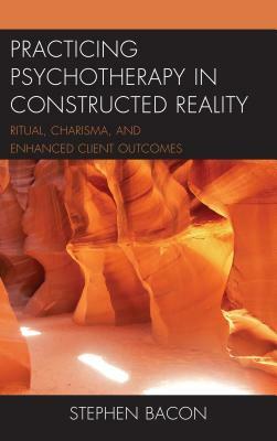 Practicing Psychotherapy in Constructed Reality: Ritual, Charisma, and Enhanced Client Outcomes by Stephen Bacon