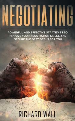 Negotiating: Powerful and Effective Strategies to Improve Your Negotiation Skills and Secure the Best Deals for You by Richard Wall