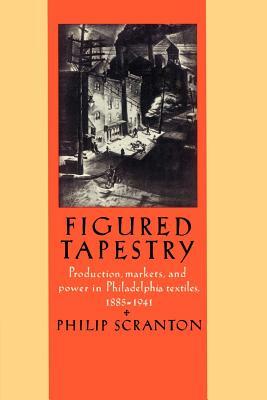 Figured Tapestry: Production, Markets and Power in Philadelphia Textiles, 1855 1941 by Philip Scranton