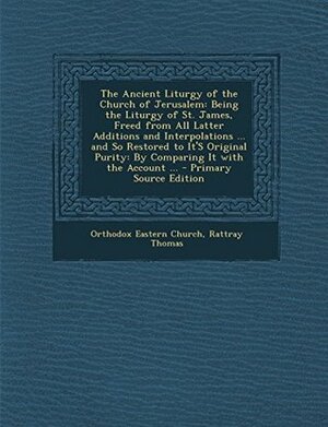 The Ancient Liturgy of the Church of Jerusalem: Being the Liturgy of St. James, Freed from All Latter Additions and Interpolations ... and So Restored to It's Original Purity: By Comparing It with the Account ... by Orthodox Eastern Church, Rattray Thomas