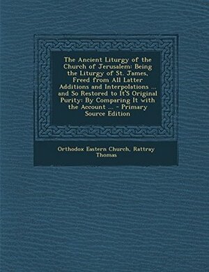 The Ancient Liturgy of the Church of Jerusalem: Being the Liturgy of St. James, Freed from All Latter Additions and Interpolations ... and So Restored to It's Original Purity: By Comparing It with the Account ... by Rattray Thomas, Orthodox Eastern Church