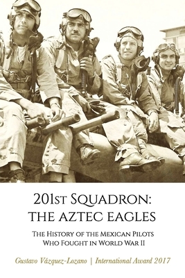 201st Squadron: The Aztec Eagles: The History of the Mexican Pilots Who Fought in World War II by Gustavo Vázquez Lozano