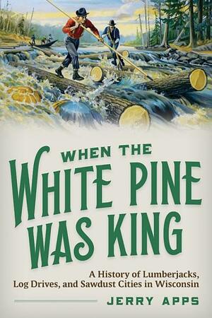 When the White Pine Was King: A History of Lumberjacks, Log Drives, and Sawdust Cities in Wisconsin by Jerry Apps