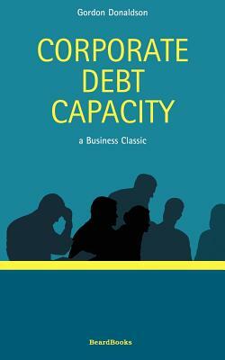 Corporate Debt Capacity: A Study of Corporate Debt Policy and the Determination of Corporate Debt Capacity by Gordon Donaldson